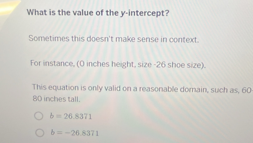 What is the value of the y-intercept?
Sometimes this doesn't make sense in context.
For instance, (0 inches height, size - 26 shoe size).
This equation is only valid on a reasonable domain, such as, 60
80 inches tall.
b=26.8371
b=-26.8371