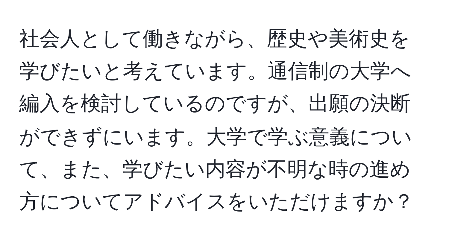 社会人として働きながら、歴史や美術史を学びたいと考えています。通信制の大学へ編入を検討しているのですが、出願の決断ができずにいます。大学で学ぶ意義について、また、学びたい内容が不明な時の進め方についてアドバイスをいただけますか？