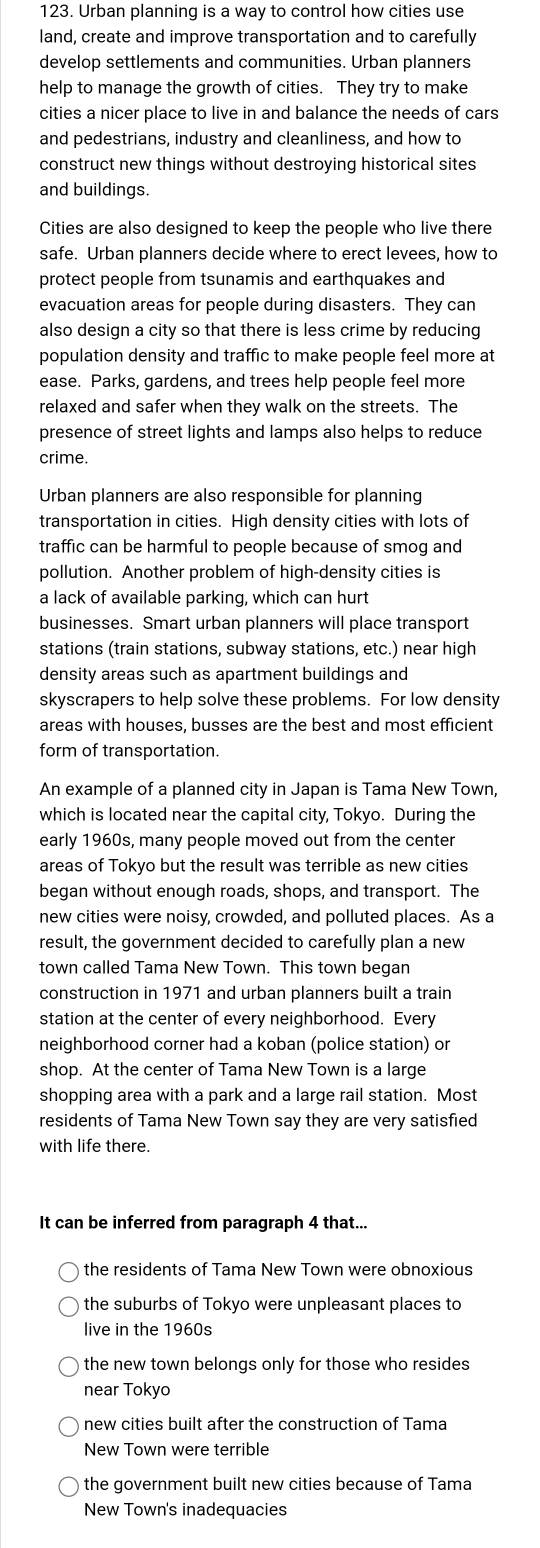 Urban planning is a way to control how cities use
land, create and improve transportation and to carefully
develop settlements and communities. Urban planners
help to manage the growth of cities. They try to make
cities a nicer place to live in and balance the needs of cars
and pedestrians, industry and cleanliness, and how to
construct new things without destroying historical sites
and buildings.
Cities are also designed to keep the people who live there
safe. Urban planners decide where to erect levees, how to
protect people from tsunamis and earthquakes and
evacuation areas for people during disasters. They can
also design a city so that there is less crime by reducing
population density and traffic to make people feel more at
ease. Parks, gardens, and trees help people feel more
relaxed and safer when they walk on the streets. The
presence of street lights and lamps also helps to reduce
crime.
Urban planners are also responsible for planning
transportation in cities. High density cities with lots of
traffic can be harmful to people because of smog and
pollution. Another problem of high-density cities is
a lack of available parking, which can hurt
businesses. Smart urban planners will place transport
stations (train stations, subway stations, etc.) near high
density areas such as apartment buildings and
skyscrapers to help solve these problems. For low density
areas with houses, busses are the best and most efficient
form of transportation.
An example of a planned city in Japan is Tama New Town,
which is located near the capital city, Tokyo. During the
early 1960s, many people moved out from the center
areas of Tokyo but the result was terrible as new cities
began without enough roads, shops, and transport. The
new cities were noisy, crowded, and polluted places. As a
result, the government decided to carefully plan a new
town called Tama New Town. This town began
construction in 1971 and urban planners built a train
station at the center of every neighborhood. Every
neighborhood corner had a koban (police station) or
shop. At the center of Tama New Town is a large
shopping area with a park and a large rail station. Most
residents of Tama New Town say they are very satisfied
with life there.
It can be inferred from paragraph 4 that...
the residents of Tama New Town were obnoxious
the suburbs of Tokyo were unpleasant places to
live in the 1960s
the new town belongs only for those who resides
near Tokyo
new cities built after the construction of Tama
New Town were terrible
the government built new cities because of Tama
New Town's inadequacies