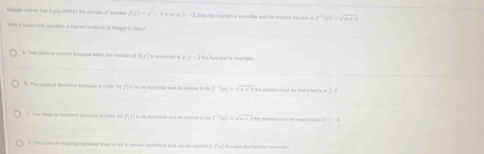 Maggis claine, that if you restrct the domesn of function f(e)=e^2-4 to be x≥ -2 than the function is invertible and the insersie funcaion is f^(-1)(x)=sqrt(x+4)
Which saement provdes a correct unalyes of Maggie's clan
A. The clam is cerect becauss when the deman of f(z) ra restricted to z ≥ -2 the function is lover tible.
B. The clam is incormct because in order for f(x) to be ivertible and is inverse to be f^(-1)(x)=sqrt(x+4) the dorain must be resincted to z >(
C. The clar is insumect because in orter for f(z) In he ivo tible onst its inverse to be f^(-1)(x)=sqrt(x+4) the domian must be resncted to a ≥ -4
D. The clm is incomect becsuse there is not a domain restriction that can be eppled to f(x) to make the function invertizue