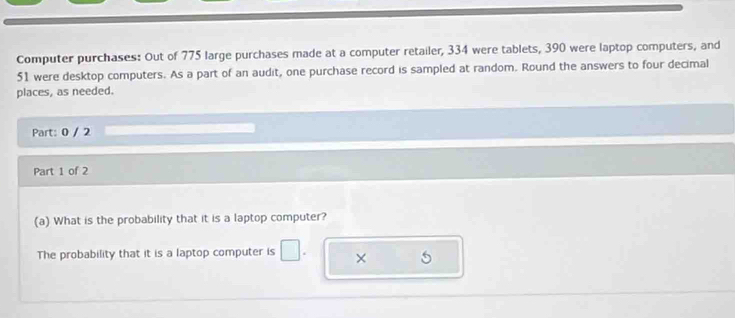 Computer purchases: Out of 775 large purchases made at a computer retailer, 334 were tablets, 390 were laptop computers, and
51 were desktop computers. As a part of an audit, one purchase record is sampled at random. Round the answers to four decimal 
places, as needed. 
Part: 0 / 2 
Part 1 of 2 
(a) What is the probability that it is a laptop computer? 
The probability that it is a laptop computer is □ . × 5