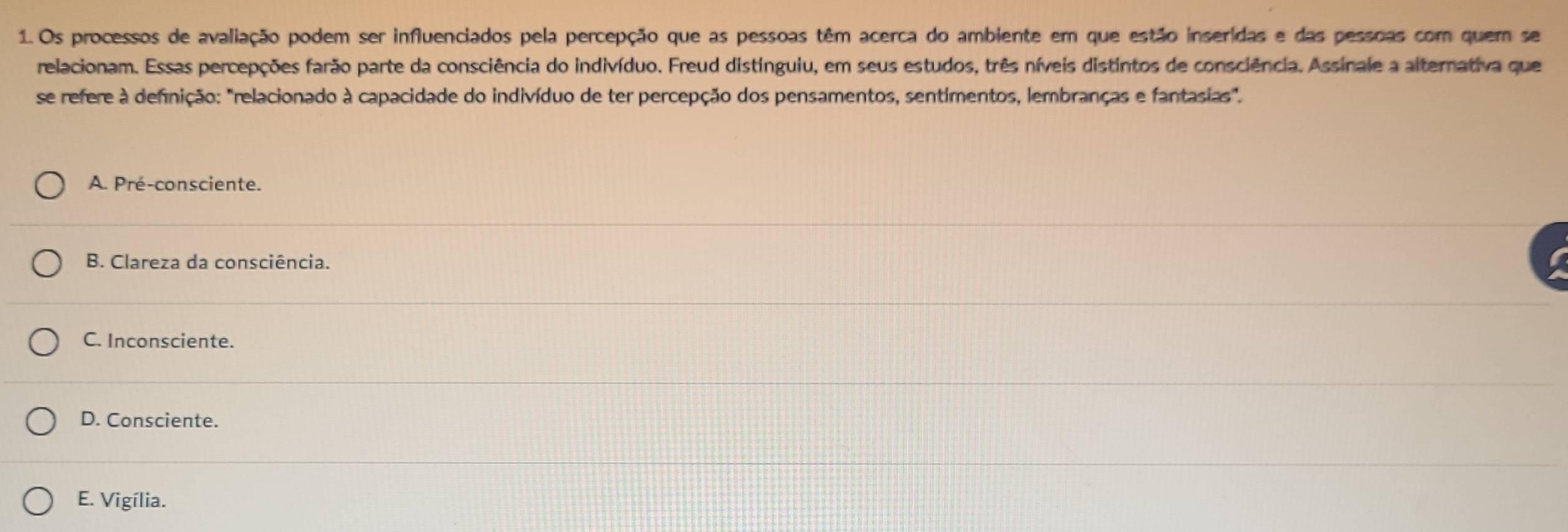 Os processos de avaliação podem ser influenciados pela percepção que as pessoas têm acerca do ambiente em que estão inseridas e das pessoas com quem se
relacionam. Essas percepções farão parte da consciência do indivíduo. Freud distinguiu, em seus estudos, três níveis distintos de consciência. Assinale a alternativa que
se refere à definição: "relacionado à capacidade do indivíduo de ter percepção dos pensamentos, sentimentos, lembranças e fantasias".
A. Pré-consciente.
B. Clareza da consciência.
C. Inconsciente.
D. Consciente.
E. Vigília.