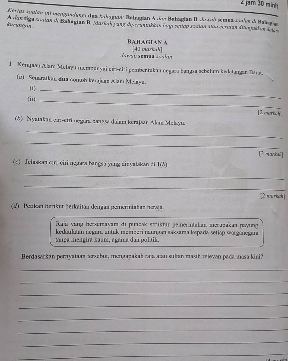 jam 30 minit 
Kertas soalan ini mengandungi dua bahagian: Bahagian A dan Bahagian B. Jawab semua soalan di Bahagian 
A dan tiga soalan di Bahagian B. Markah yang diperuntukkan bagi setiap soalan atau ceraian ditunjukkan dalam 
kurungan. 
BAHAGIAN A 
[40 markah] 
Jawab semua soalan. 
1 Kerajaan Alam Melayu mempunyai ciri-ciri pembentukan negara bangsa sebelum kedatangan Barat. 
(@) Senaraikan dua contoh kerajaan Alam Melayu. 
(i)_ 
(ii) _[2 markah] 
(b) Nyatakan ciri-ciri negara bangsa dalam kerajaan Alam Melayu. 
_ 
_ 
[2 markah] 
(c) Jelaskan ciri-ciri negara bangsa yang dinyatakan di 1(b). 
_ 
_ 
[2 markah] 
(d) Petikan berikut berkaitan dengan pemerintahan beraja. 
Raja yang bersemayam di puncak struktur pemerintahan merupakan payung 
kedaulatan negara untuk memberi naungan saksama kepada setiap warganegara 
tanpa mengira kaum, agama dan politik. 
Berdasarkan pernyataan tersebut, mengapakah raja atau sultan masih relevan pada masa kini? 
_ 
_ 
_ 
_ 
_ 
_ 
_ 
_ 
_