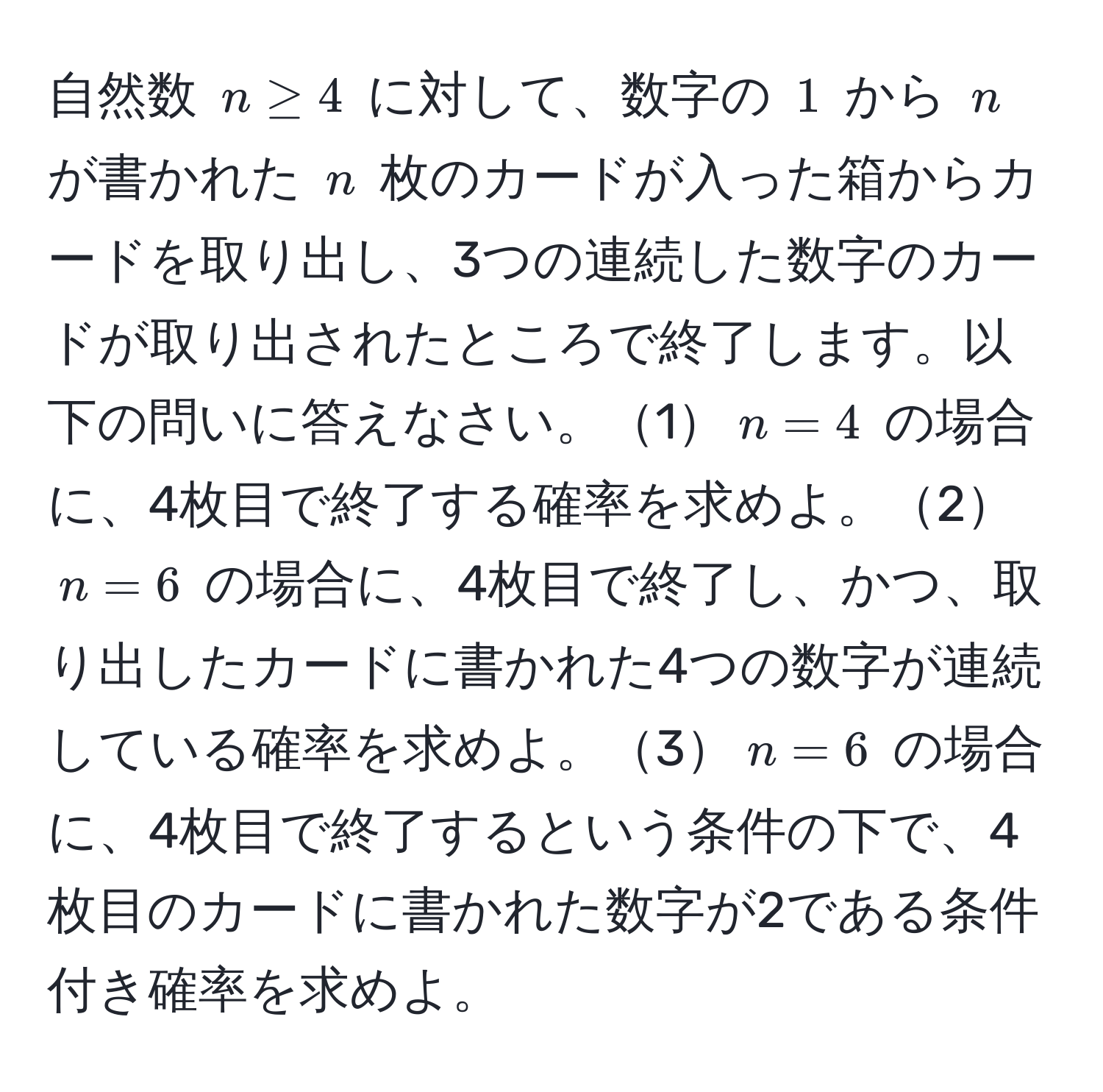 自然数 $n ≥ 4$ に対して、数字の $1$ から $n$ が書かれた $n$ 枚のカードが入った箱からカードを取り出し、3つの連続した数字のカードが取り出されたところで終了します。以下の問いに答えなさい。1$n=4$ の場合に、4枚目で終了する確率を求めよ。2$n=6$ の場合に、4枚目で終了し、かつ、取り出したカードに書かれた4つの数字が連続している確率を求めよ。3$n=6$ の場合に、4枚目で終了するという条件の下で、4枚目のカードに書かれた数字が2である条件付き確率を求めよ。