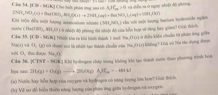 hột này thu nhiệt? Vi sao? T im những tng dạn 
Câu 34. [CD - SGK] Cho biết phản ứng sau có △ _rH_(298)^0>0 và diễn ra ở ngay nhiệt độ phòng.
2NH_4NO_3(s)+Ba(OH)_2.8H_2O(s)to 2NH_3(aq)+Ba(NO_3)_2(aq)+10H_2O(l)
Khi trộn đều một lượng ammonium nitrate (NH_4NO_3) rấn với một lượng barium hydroxide ngậm 
nướ c(Ba(OH)_2.8H_2O) ở nhiệt độ phòng thì nhiệt độ của hỗn hợp sẽ tăng hay giám? Giải thích. 
Câ a35.[CD-SGK | Nhiệt tỏa ra khi hình thành 1 mol Na_2O(s) ở điều kiện chuẩn từ phản ứng giữa
Na(s) và O_3(g) có được coi là nhiệt tạo thành chuẩn của Na_2O(s) không? Giả sử Na tác dụng được 
với O₃ thu được Na_2O. 
Câu 36. [CTST - SGK] Khí hydrogen cháy trong không khí tạo thành nước theo phương trình hoá 
học sau: 2H_2(g)+O_2(g)to 2H_2O(g)△ _rH_(298)^0=-484kJ
(a) Nước hay hỗn hợp của oxygen và hydrogen có năng lượng lớn hơn? Giái thích. 
(b) Vẽ sơ đồ biến thiên năng lượng của phản ứng giữa hydrogen và oxygen.