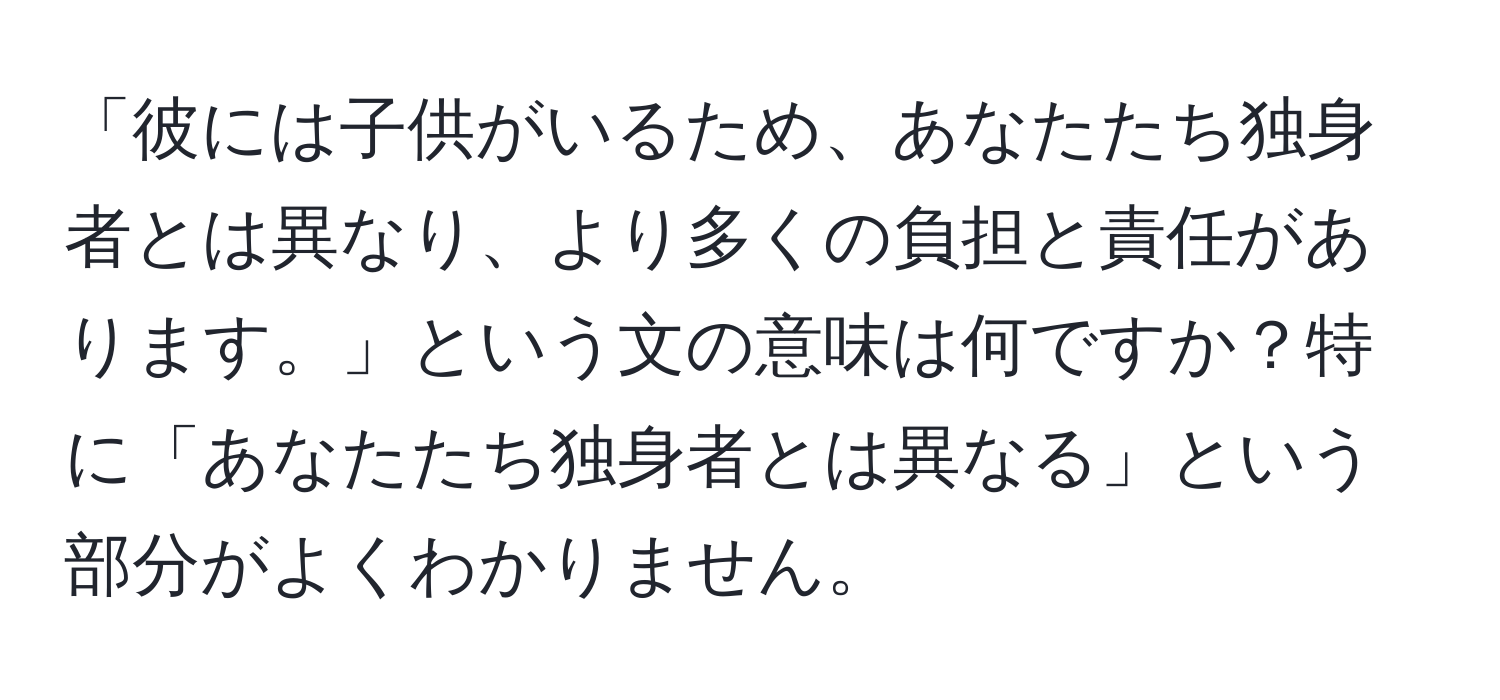 「彼には子供がいるため、あなたたち独身者とは異なり、より多くの負担と責任があります。」という文の意味は何ですか？特に「あなたたち独身者とは異なる」という部分がよくわかりません。