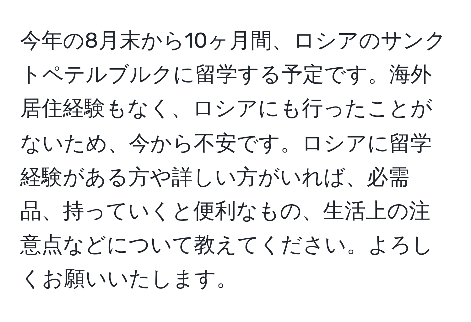 今年の8月末から10ヶ月間、ロシアのサンクトペテルブルクに留学する予定です。海外居住経験もなく、ロシアにも行ったことがないため、今から不安です。ロシアに留学経験がある方や詳しい方がいれば、必需品、持っていくと便利なもの、生活上の注意点などについて教えてください。よろしくお願いいたします。