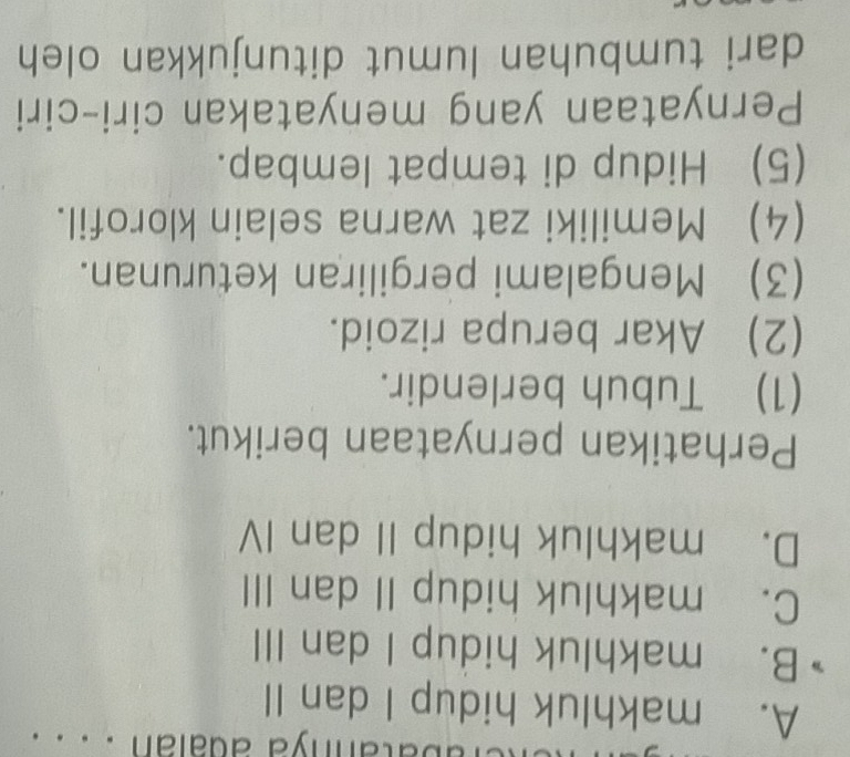 batannya adaian . . . .
A. makhluk hidup I dan II
B. makhluk hidup I dan III
C. makhluk hidup II dan III
D. makhluk hidup II dan IV
Perhatikan pernyataan berikut.
(1) Tubuh berlendir.
(2) Akar berupa rizoid.
(3) Mengalami pergiliran keturunan.
(4) Memiliki zat warna selain klorofil.
(5) Hidup di tempat lembap.
Pernyataan yang menyatakan ciri-ciri
dari tumbuhan lumut ditunjukkan oleh