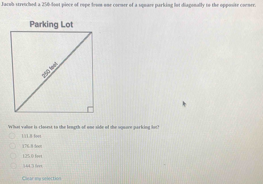 Jacob stretched a 250-foot piece of rope from one corner of a square parking lot diagonally to the opposite corner.
What value is closest to the length of one side of the square parking lot?
111.8 feet
176.8 feet
125.0 feet
144.3 feet
Clear my selection