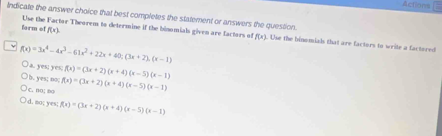 Actions
Indicate the answer choice that best completes the statement or answers the question.
form of f(x). 
Use the Factor Theorem to determine if the binomials given are factors of f(x). Use the binomials that are factors to write a factored
f(x)=3x^4-4x^3-61x^2+22x+40; (3x+2), (x-1)
a. yes; yes;
b. yes; no; f(x)=(3x+2)(x+4)(x-5)(x-1)
c. no; no f(x)=(3x+2)(x+4)(x-5)(x-1)
d. no; yes; f(x)=(3x+2)(x+4)(x-5)(x-1)