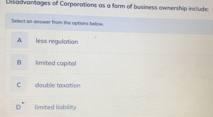 Disadvantages of Corporations as a form of business ownership include:
Select an answer from the options below.
A less regulation
B a limited capital
C double taxation
D limited liability