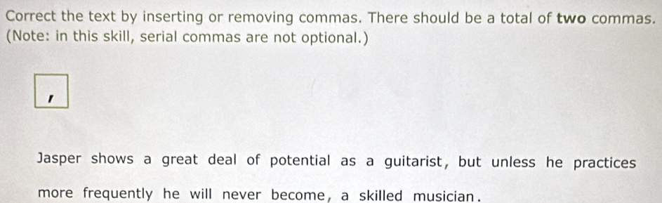 Correct the text by inserting or removing commas. There should be a total of two commas. 
(Note: in this skill, serial commas are not optional.) 
1 
Jasper shows a great deal of potential as a guitarist, but unless he practices 
more frequently he will never become, a skilled musician.