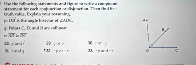 Use the following statements and figure to write a compound
statement for each conjunction or disjunction. Then find its
truth value. Explain your reasoning.
p: vector DB is the angle bisector of ∠ ADC. A
q: Points C, D, and B are collinear.
B
- 
r overline AD≌ overline DC
28. p and r 29. q or p 30. ror-p
31. r and q 32. ~por-r 33. ~pand -r D C