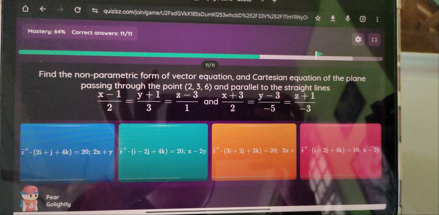 ☆ 
Mastery: 64% Correct answers: 11/11 
11/11 
Find the non-parametric form of vector equation, and Cartesian equation of the plane 
passing through the point (2,3,6) and parallel to the straight lines
 (x-1)/2 = (y+1)/3 = (z-3)/1  and  (x+3)/2 = (y-3)/-5 = (z+1)/-3 
vector r· (2i+j+4k)=20; 2x+yvector r· (i-2j+4k)=20; x-2y vector · (3i+2j+3k)=20; 3x+[vector r· (i-2j+4k)=10; x-2y
Pear 
Golightly