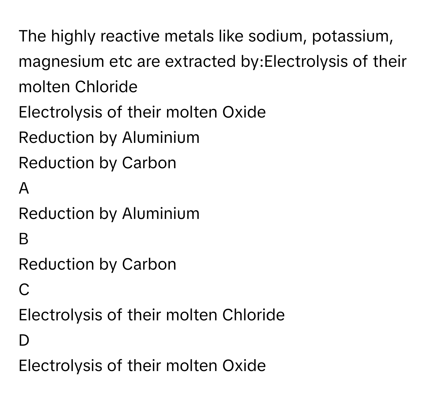 The highly reactive metals like sodium, potassium, magnesium etc are extracted by:Electrolysis of their molten Chloride     
Electrolysis of their molten Oxide     
Reduction by Aluminium     
Reduction by Carbon     

A  
Reduction by Aluminium      


B  
Reduction by Carbon      


C  
Electrolysis of their molten Chloride      


D  
Electrolysis of their molten Oxide