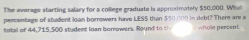 The average starting salary for a college graduate is approximately $50,000. What 
percentage of student loan borrowers have LESS than $50,000 in debt? There are a 
total of 44,715,500 student loan borrowers. Round to th whole percent.