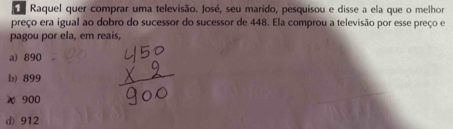 Raquel quer comprar uma televisão. José, seu marido, pesquisou e disse a ela que o melhor
preço era igual ao dobro do sucessor do sucessor de 448. Ela comprou a televisão por esse preço e
pagou por ela, em reais,
a) 890
b) 899
x 900
d) 912