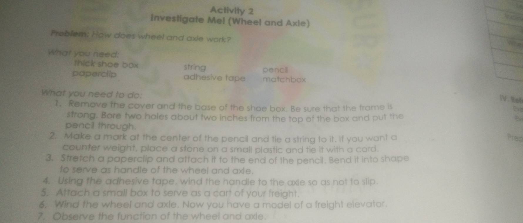 Activity 2 
investigate Me! (Wheel and Axie) 
Problem: How does wheel and axie work? 
What you need: 
thick shoe box string 
pencil 
paperclip adhesive tape matchbox 
What you need to do: 
IV. Rel 
1. Remove the cover and the base of the shoe box. Be sure that the frame is 
Cvid 
strong. Bore two holes about two inches from the top of the box and put the B 
pencil through. 
2. Make a mark at the center of the pencil and tie a string to it. If you want a Preip 
counter weight, place a stone on a small plastic and tie it with a cord. 
3. Stretch a paperclip and attach it to the end of the pencil. Bend it into shape 
to serve as handle of the wheel and axle. 
4. Using the adhesive tape, wind the handle to the axle so as not to slip. 
5. Attach a small box to serve as a cart of your freight. 
6. Wind the wheel and axle. Now you have a model of a freight elevator. 
7. Observe the function of the wheel and axle.