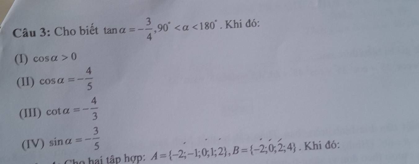 Cho biết tan alpha =- 3/4 , 90° <180°. Khi đó: 
(1) cos alpha >0
(II) cos alpha =- 4/5 
(III) cot alpha =- 4/3 
(IV) sin alpha =- 3/5 . Khi đó: 
họ hai tập hợp: A= -2;-1;0;1;2 , B= -2;0;2;4