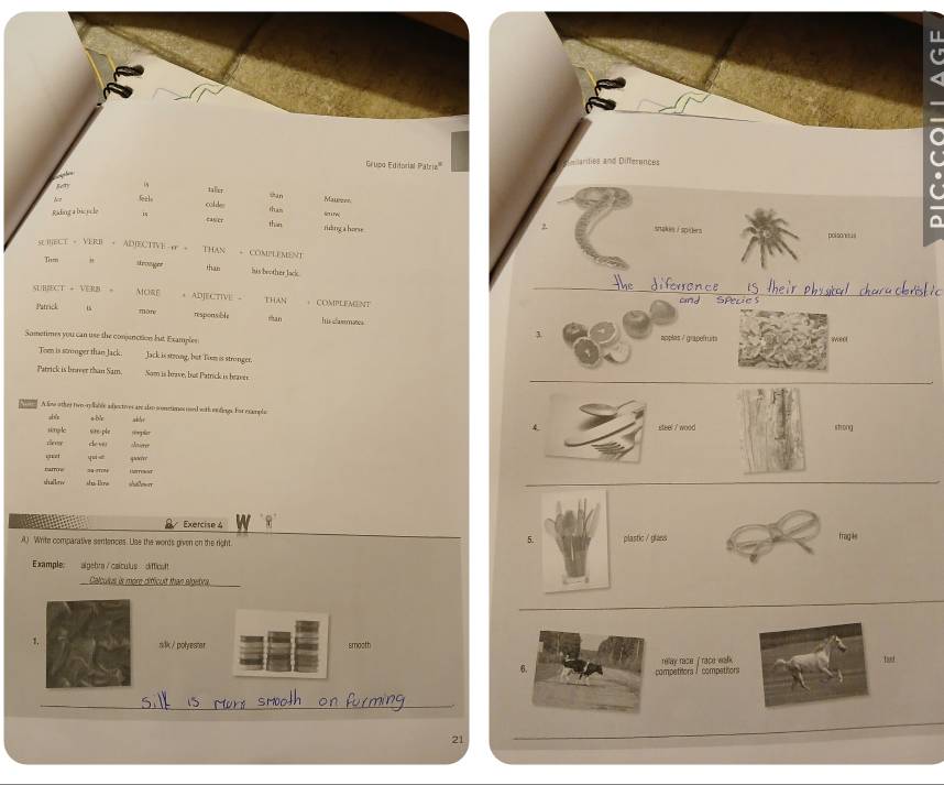 Grupo Editorial Patria''' eilarities and Differences 
san Mareer 
cold thus 
Ridang a bicyc le 1 eas er than tiking a hors SeT u w 
snakes / spiclers polsanisus 
SURECT = VERI + ADIECTTVE 。 THAN - COMPLEMENt 
Tism " drosger than his boother lack . 
diferrence 
MORE 
t 
SUBECT = VERN + ADJECTIVE - THAN ， COMPLEMENT 
cnd SPeue s 
Patrick mùn responsible man his slammates 
Sometimes you can use the conunctions but Examples applas / grapefruits weel 
Tom is stmger than Jack. Jack is strong, but Tism is stronger. 
Parrick is bureer than Sam. Som is brave, but Patrick is beaves. 
A lme other two-ry aes adectives arc also s onrimesoed with endirgs. For example 
,b/r sbr 
steel 7 wood 
siong le sre ple strong 
de w Jieter 
eet yuie sorr 
rum Lrreed 
shallkow shi Time 
Exercise 4 
5. 
A) Write comparative sentences. Lise the words given on the right. plastic / glaevs frag ke 
Example algebra / csículus diffica 
Calculus is more difficult than algebre 
silk / polyester smooth 
6. relay race ' race walk 
competitors / competitors 
_ 
21