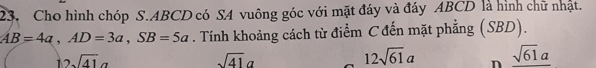 Cho hình chóp S. ABCD có SA vuông góc với mặt đáy và đáy ABCD là hình chữ nhật.
AB=4a, AD=3a, SB=5a. Tính khoảng cách từ điểm C đến mặt phẳng (SBD).
12sqrt(41)a
sqrt(41)a
12sqrt(61)a
n _ sqrt(61a)