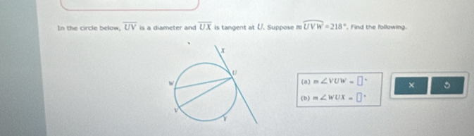 In the circle below, overline UV is a diameter and overline UX is tangent at U. Suppose m widehat UVW=218°. Find the following. 
(a) m∠ VUW=□° × 。 
(b) m∠ WUX=□°