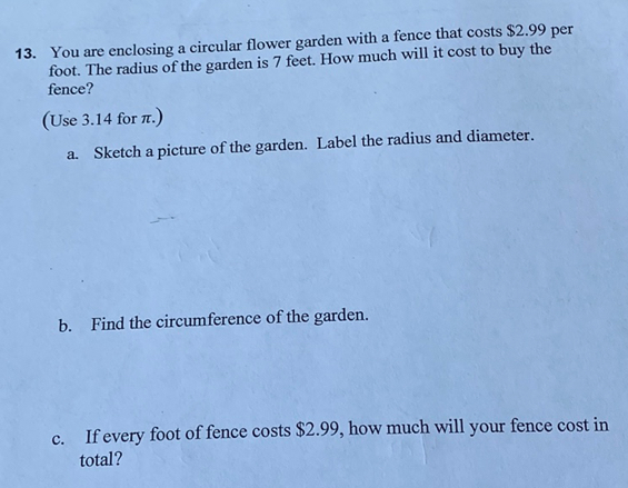 You are enclosing a circular flower garden with a fence that costs $2.99 per
foot. The radius of the garden is 7 feet. How much will it cost to buy the 
fence? 
(Use 3.14 for π.) 
a. Sketch a picture of the garden. Label the radius and diameter. 
b. Find the circumference of the garden. 
c. If every foot of fence costs $2.99, how much will your fence cost in 
total?