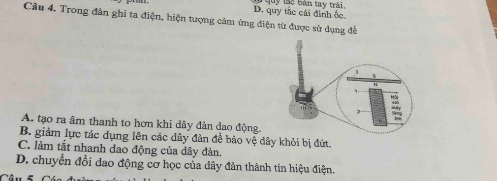 quy tác bản tay trái.
phan. D. quy tắc cái đinh ốc.
Câu 4. Trong đàn ghi ta điện, hiện tượng cảm ứng điện từ được sử dụng đề
A. tạo ra âm thanh to hơn khi dây đàn dao động.
B. giảm lực tác dụng lên các dây đàn để bảo vệ dây khỏi bị đứt.
C. làm tắt nhanh dao động của dây đàn.
D. chuyển đổi dao động cơ học của dây đàn thành tín hiệu điện.
Câu 5