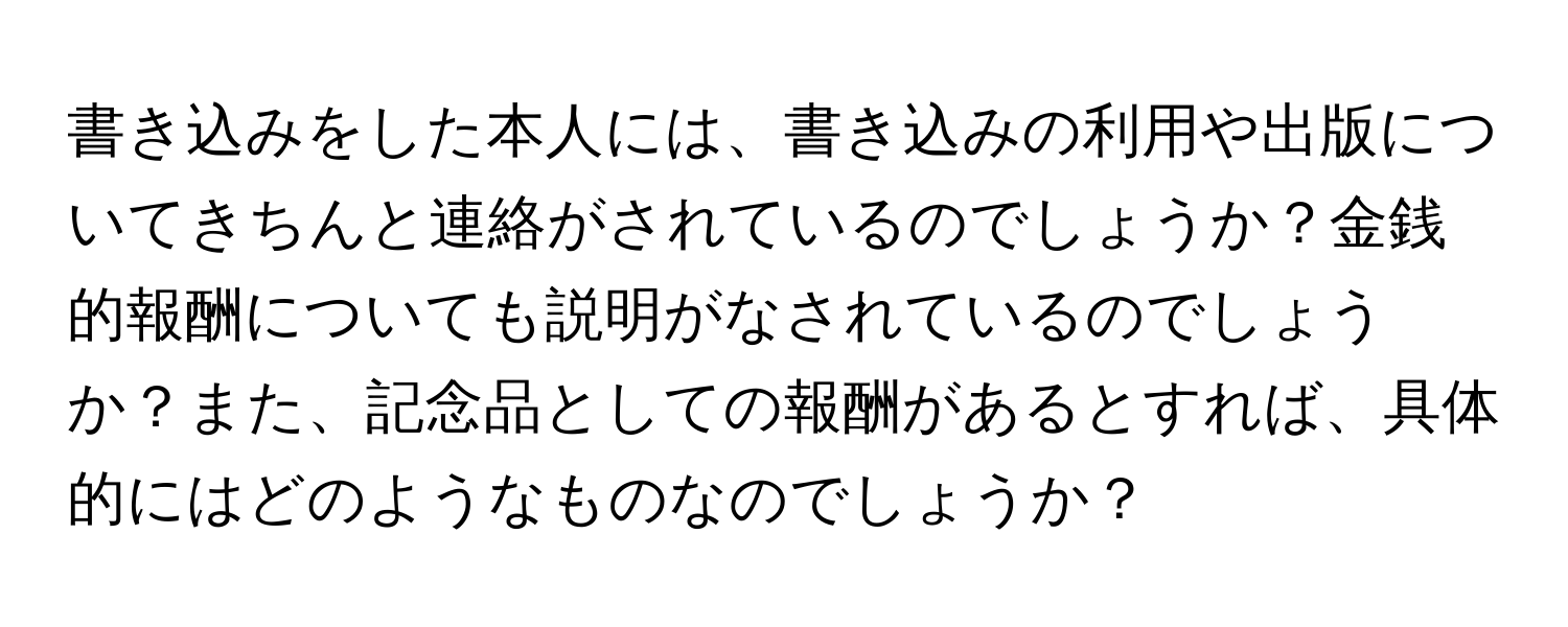 書き込みをした本人には、書き込みの利用や出版についてきちんと連絡がされているのでしょうか？金銭的報酬についても説明がなされているのでしょうか？また、記念品としての報酬があるとすれば、具体的にはどのようなものなのでしょうか？