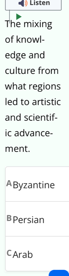 Listen
The mixing
of knowl-
edge and
culture from
what regions
led to artistic
and scientif-
ic advance-
ment.
AByzantine
BPersian
cArab