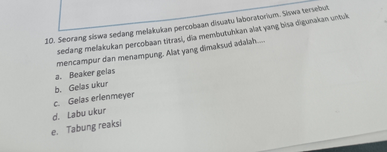 Seorang siswa sedang melakukan percobaan disuatu laboratorium. Siswa tersebut
sedang melakukan percobaan titrasi, dia membutuhkan alat yang bisa digunakan untuk
mencampur dan menampung. Alat yang dimaksud adalah....
a. Beaker gelas
b. Gelas ukur
c. Gelas erlenmeyer
d. Labu ukur
e. Tabung reaksi