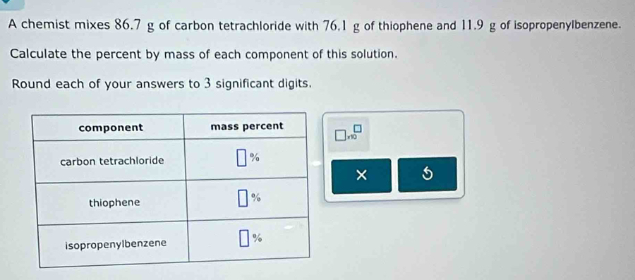 A chemist mixes 86.7 g of carbon tetrachloride with 76.1 g of thiophene and 11.9 g of isopropenylbenzene.
Calculate the percent by mass of each component of this solution.
Round each of your answers to 3 significant digits.
□ * 10^□
× 5