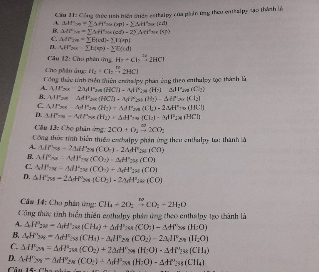 Công thức tính biển thiên enthalpy của phản ứng theo enthalpy tạo thành là
A. △ _rH°_298=sumlimits △ _fH°_298(sp)-sumlimits △ _fH^o_298(cd)
B. △ _rH°_298=sumlimits △ _iH°_298(cd)-2sumlimits △ _fH^o_298(sp)
C. △ _rH^o_298=sumlimits E(cd)-sumlimits E(sp)
D. △ _rH^o_298=sumlimits E(sp)-sumlimits E(cd)
Câu 12: Cho phản ứng: H_2+Cl_2xrightarrow to2HCl
Cho phản ứng: H_2+Cl_2xrightarrow to2HCl
Công thức tính biến thiên enthalpy phản ứng theo enthalpy tạo thành là
A. △ _rH^o_298=2△ _fH^o_298(HCl)-△ _fH^o_298(H_2)-△ _fH^o_298(Cl_2)
B. △ _rH°_298=△ _rH°_298(HCl)-△ _fH°_298(H_2)-△ _fH°_298(Cl_2)
C. △ _rH^o_298=△ _fH^o_298(H_2)+△ _fH^o_298(Cl_2)-2△ _fH^o_298(HCl)
D. △ _rH^o_298=△ _fH^o_298(H_2)+△ _fH^o_298(Cl_2)-△ _fH^o_298(HCl)
Câu 13: Cho phản ứng: 2CO+O_2xrightarrow to2CO_2
Công thức tính biến thiên enthalpy phản ứng theo enthalpy tạo thành là
A. △ _rH^o_298=2△ _fH^o_298(CO_2)-2△ _fH^o_298(CO)
B. △ _rH^o_298=△ _fH^o_298(CO_2)-△ _fH^o_298(CO)
C. △ _rH^o_298=△ _fH^o_298(CO_2)+△ _fH^o_298(CO)
D. △ _rH^o_298=2△ _fH^o_298(CO_2)-2△ _fH^o_298(CO)
Câu 14: Cho phản ứng: CH_4+2O_2xrightarrow toCO_2+2H_2O
Công thức tính biến thiên enthalpy phản ứng theo enthalpy tạo thành là
A. △ _rH^o_298=△ _fH^o_298(CH_4)+△ _fH^o_298(CO_2)-△ _fH^o_298(H_2O)
B. △ _rH^o_298=△ _fH^o_298(CH_4)-△ _fH^o_298(CO_2)-2△ _fH^o_298(H_2O)
C. △ _rH^o_298=△ _fH^o_298(CO_2)+2△ _fH^o_298(H_2O)-△ _fH^o_298(CH_4)
D. △ _rH^o_298=△ _fH^o_298(CO_2)+△ _fH^o_298(H_2O)-△ _fH^o_298(CH_4)
Câu 15: Cho nh