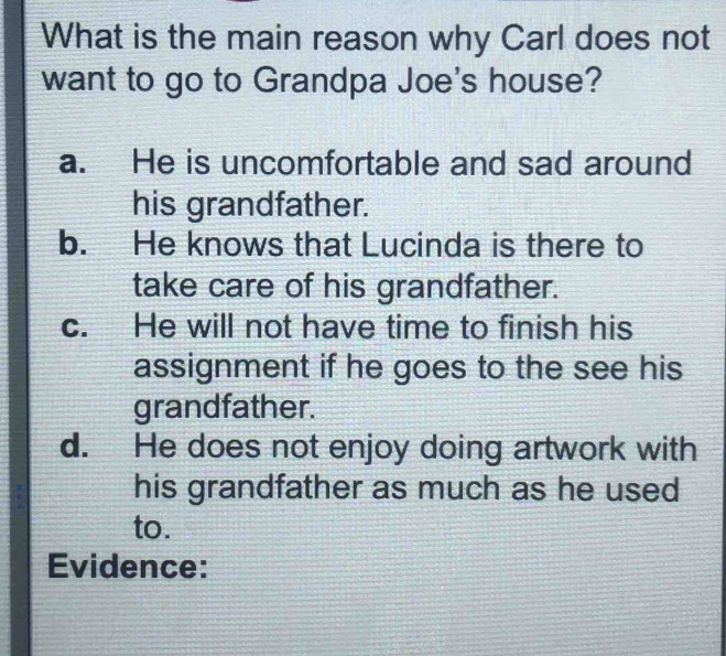 What is the main reason why Carl does not
want to go to Grandpa Joe's house?
a. He is uncomfortable and sad around
his grandfather.
b. He knows that Lucinda is there to
take care of his grandfather.
c. He will not have time to finish his
assignment if he goes to the see his
grandfather.
d. He does not enjoy doing artwork with
his grandfather as much as he used
to.
Evidence: