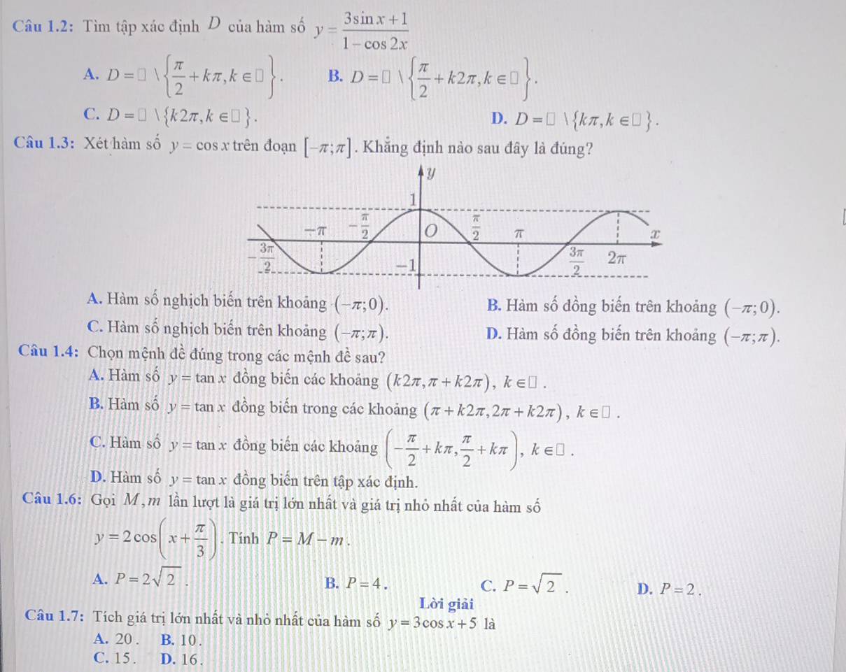 Câu 1.2: Tìm tập xác định D của hàm số y= (3sin x+1)/1-cos 2x 
A. D=□   π /2 +kπ ,k∈ □  . B. D=□   π /2 +k2π ,k∈ □  .
C. D=□  k2π ,k∈ □  . D. D=□  kπ ,k∈ □  .
Câu 1.3: Xét hàm số y=cos x trên đoạn [-π ;π ]. Khẳng định nào sau đây là đúng?
A. Hàm số nghịch biến trên khoảng (-π ;0). B. Hàm số đồng biến trên khoảng (-π ;0).
C. Hàm số nghịch biến trên khoảng (-π ;π ). D. Hàm số đồng biến trên khoảng (-π ;π ).
1
Câu 1.4: Chọn mệnh đề đúng trong các mệnh đ sau?
A. Hàm số y=tan x đồng biến các khoảng (k2π ,π +k2π ),k∈ □ .
B. Hàm số y=tan x đồng biến trong các khoảng (π +k2π ,2π +k2π ),k∈ □ .
C. Hàm số y=tan x đồng biến các khoảng (- π /2 +kπ , π /2 +kπ ),k∈ □ .
D. Hàm số y=tan x đồng biến trên tập xác định.
Câu 1.6: Gọi M , m lần lượt là giá trị lớn nhất và giá trị nhỏ nhất của hàm số
y=2cos (x+ π /3 ). Tính P=M-m.
A. P=2sqrt(2).
B. P=4. C. P=sqrt(2). D. P=2.
Lời giải
Câu 1.7: Tích giá trị lớn nhất và nhỏ nhất của hàm số y=3cos x+5 là
A. 20 . B. 10 .
C. 15. D. 16 .