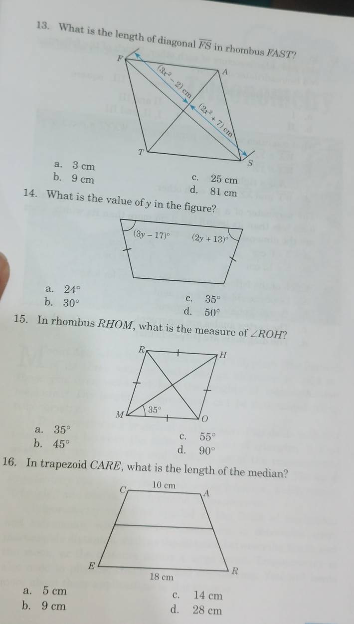 What is the length of diagonal
a. 3 cm
c. 25 cm
b. 9 cm d. 81 cm
14. What is the value of y in the figure?
a. 24°
c. 35°
b. 30° d. 50°
15. In rhombus RHOM, what is the measure of ∠ ROH
a. 35°
c. 55°
b. 45° d. 90°
16. In trapezoid CARE, what is the length of the median?
a. 5 cm c. 14 cm
b. 9 cm d. 28 cm