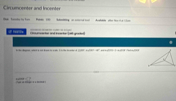 Circumcenter and Incenter 
Due Tueaday by 9am Points 100 Submitting - an external tool Avallable after Nov 4 at 12am 
ADVANCED CLOMETRY GUBBY 02-01 (UM5) 
O realize Circumcenter and incenter (LMS graded) 
. 
in the slagram, which is not drown to scale. O is the incenter of △ DEF, m∠ DEF=48° ", and m ∠ CFD=2+m∠ EDF find m∠ DOA
1
m∠ OOF=□°
( Type an intager or a dacimal )