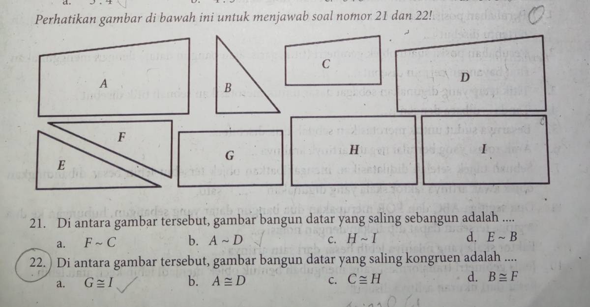 Perhatikan gambar di bawah ini untuk menjawab soal nomor 21 dan 22!
C
A
D
B
F
G
H
I
E
21. Di antara gambar tersebut, gambar bangun datar yang saling sebangun adalah ....
a. Fsim C b. Asim D C. Hsim I d. Esim B
22.) Di antara gambar tersebut, gambar bangun datar yang saling kongruen adalah ....
a. G≌ I b. A≌ D C. C≌ H d. B≌ F