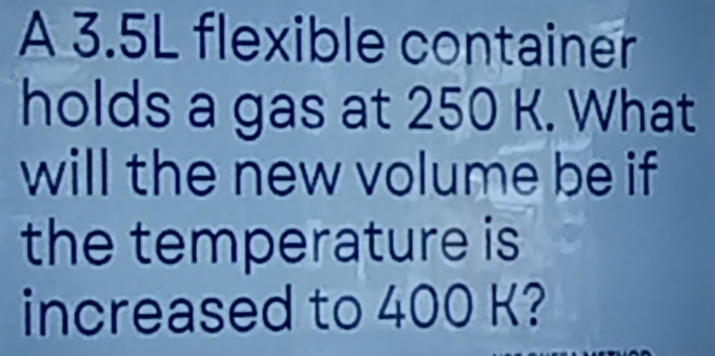 A 3.5L flexible container 
holds a gas at 250 K. What 
will the new volume be if 
the temperature is 
increased to 400 K?