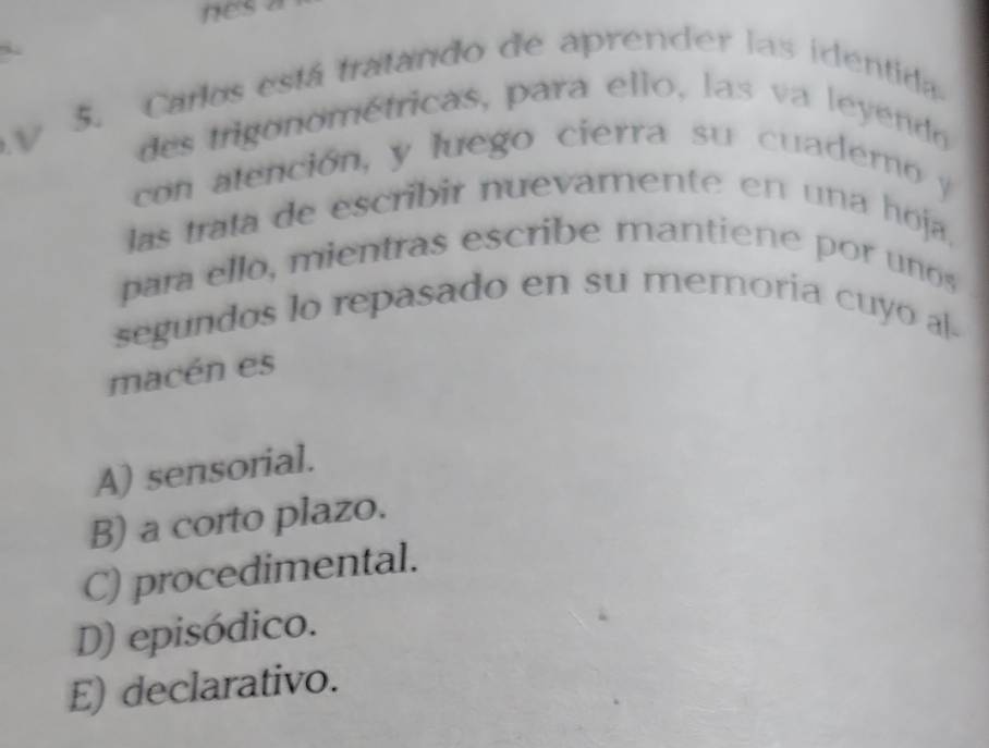 Carlos está tratando de aprender las identida
V des trigonométricas, para ello, las va leyendo
con alención, y luego cierra su cuadero y
las trata de escribir nuevamente en una hoja,
para ello, mientras escribe mantiene por unos
segundos lo repasado en su memoria cuyo al-
macén es
A) sensorial.
B) a corto plazo.
C) procedimental.
D) episódico.
E) declarativo.