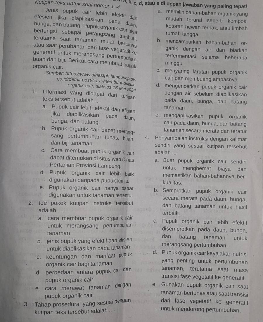 a, b, c, d, atau e di depan jawaban yang paling tepat!
Kutipan teks untuk soal nomor 1-4.
a. memilih bahan-bahan organik yang
Jenis pupuk cair lebih efektif dan mudah terurai seperti kompos,
efesien jika diaplikasikan pada daun. kotoran hewan ternak, atau limbah
bunga, dan batang. Pupuk organik cair bisa rumah tangga
berfungsi sebagai perangsang tumbuh.
terutama saat tanaman mulai bertunas b. mencampurkan bahan-bahan or-
atau saat perubahan dari fase vegetatif ke ganik dengan air dan biarkan
generatif untuk merangsang pertumbuhan terfermentasi selama beberapa
buah dan biji. Berikut cara membuat pupuk minggu
organik cair. c. menyaring larutan pupuk organik
Sumber: https://www.dinastph.lampungprov. cair dan membuang ampasnya
go.id/detail-post/cara-membuat-pupuk- d. mengencerkan pupuk organik cair
organik-cair, diakses 16 Mei 2024 dengan air sebelum diaplikasikan
1. Informasi yang didapat dari kutipan pada daun, bunga, dan batang
teks tersebut adalah ...
a. Pupuk cair lebih efektif dan efisien tanaman
jika diaplikasikan pada daun， e. mengaplikasikan pupuk organik
bunga, dan batang. cair pada daun, bunga, dan batang
b. Pupuk organik cair dapat merang- tanaman secara merata dan teratur
sang pertumbuhan tunas, buah, 4. Penyampaian instruksi dengan kalimat
dan biji tanaman. sendiri yang sesuai kutipan tersebut
c. Cara membuat pupuk organik cair adalah ...
dapat ditemukan di situs web Dinas a. Buat pupuk organik cair sendiri
Pertanian Provinsi Lampung. untuk menghemat biaya dan
d. Pupuk organik cair lebih baik memastikan bahan-bahannya ber-
digunakan daripada pupuk kimia kualitas.
e. Pupuk organik cair hanya dapat b. Semprotkan pupuk organik cair
digunakan untuk tanaman tertentu. secara merata pada daun, bunga,
2. Ide pokok kutipan instruksi tersebut dan batang tanaman untuk hasil
adalah …. terbaik.
a. cara membuat pupuk organik cair c. Pupuk organik cair lebih efektif
untuk merangsang pertumbuhan disemprotkan pada daun, bunga,
tanaman dan batang tanaman untuk
b. jenis pupuk yang efektif dan efisien merangsang pertumbuhan.
untuk diaplikasikan pada tanaman
c. keuntungan dan manfaat pupuk d. Pupuk organik cair kaya akan nutrisi
organik cair bagi tanaman
yang penting untuk pertumbuhan
d. perbedaan antara pupuk cair dan tanaman, terutama saat masa
pupuk organik cair
transisi fase vegetatif ke generatif.
e. cara merawat tanaman dengan e. Gunakan pupuk organik cair saat
pupuk organik cair
tanaman bertunas atau saat transisi
3. Tahap prosedural yang sesuai dengan dari fase vegetatif ke generatif
kutipan teks tersebut adalah ....
untuk mendorong pertumbuhan.