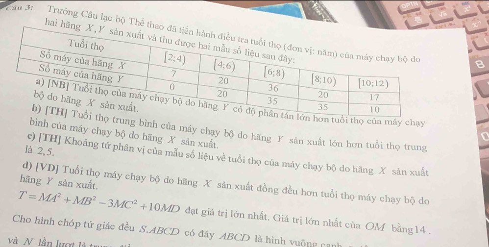 ①  B
Câu 3:   Trưởng Câu lạc bộ Thể tha
hai hãn
ủa máy chạy
g bình của máy chạy bộ do hãng Y sản xuất lớn hơn tuổi thọ trung
bình của máy chạy bộ do hãng X sản xuất.
là 2,5.
c) [TH] Khoảng tứ phân vị của mẫu số liệu về tuổi thọ của máy chạy bộ do hãng X sản xuất
hãng Y sản xuất.
d) [VD] Tuổi thọ máy chạy bộ do hãng X sản xuất đồng đều hơn tuổi thọ máy chạy bộ do
T=MA^2+MB^2-3MC^2+10MD đạt giá trị lớn nhất. Giá trị lớn nhất của OM bằng14 .
Cho hình chóp tứ giác đều S.ABCD có đáy ABCD là hình vuông can
và N lần lượt là trụ