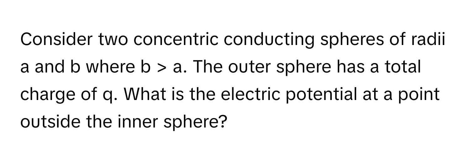 Consider two concentric conducting spheres of radii a and b where b > a. The outer sphere has a total charge of q. What is the electric potential at a point outside the inner sphere?