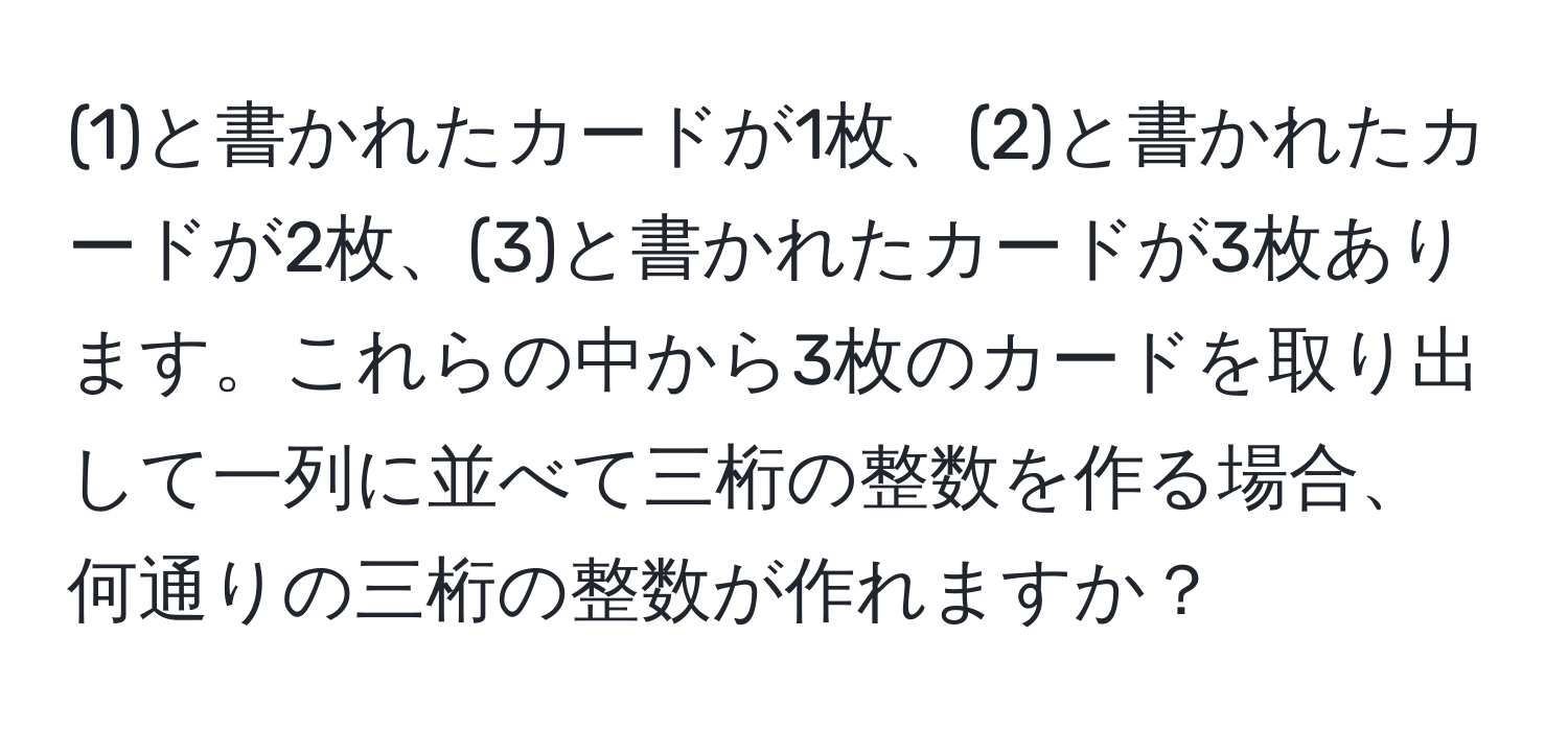 (1)と書かれたカードが1枚、(2)と書かれたカードが2枚、(3)と書かれたカードが3枚あります。これらの中から3枚のカードを取り出して一列に並べて三桁の整数を作る場合、何通りの三桁の整数が作れますか？