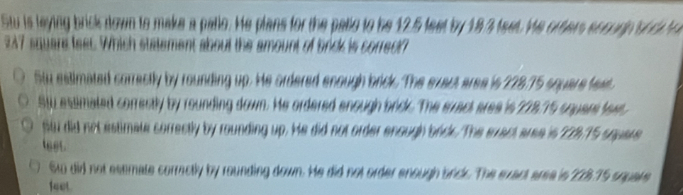 Stu is leying brick down to make a pallo. He plans for the pallo to he 12.5 feet by 183 teet. He orter socorp onc to
247 square feet. Which statement about the amount of brick is correct?
Stu estimated correctly by rounding up. He ordered enough brick. The exact aree is 228.75 square fext
Stu estimated correstly by rounding down. He ordered anough bridk. The erract aree is 228.75 squars tewr,
stu did not estimate correctly by rounding up. He did not order enough bnds. The exact aree is 228.15 square
leet.
Sw did not estmate corractly by rounding down. He did not order enough anck. The exact area is 223.75 square
140L.