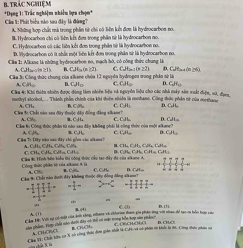 TRÁC NGHIỆM
*Dạng 1: Trắc nghiệm nhiều lựa chọn*
Câu 1: Phát biểu nào sau đây là đúng?
A. Những hợp chất mà trong phân tử chỉ có liên kết đơn là hydrocarbon no.
B. Hydrocarbon chỉ có liên kết đơn trong phân tử là hydrocarbon no.
C. Hydrocarbon có các liên kết đơn trong phân tử là hydrocarbon no.
D. Hydrocarbon có ít nhất một liên kết đơn trong phân tử là hydrocarbon no.
Câu 2: Alkane là những hydrocarbon no, mạch hở, có công thức chung là
A. C_nH_2n+2(n≥ 1). B. C_nH_2n(n≥ 2). C. C_nH_2n-2(n≥ 2). D. C_nH_2n-6(n≥ 6).
Câu 3: Công thức chung của alkane chứa 12 nguyên hydrogen trong phân tử là
A. C_7H_12. B. C_4H_12. C. C_5H_12. D. C_6H_12.
Câu 4: Khí thiên nhiên được dùng làm nhiên liệu và nguyên liệu cho các nhà máy sản xuất điện, sứ, đạm,
methyl alcohol,... Thành phần chính của khí thiên nhiên là methane. Công thức phân tử của methane
A. CH_4. B. C_2H_4. C. C_2H_2. D. C_6H_6.
Câu 5: Chất nào sau đây thuộc dãy đồng đẳng alkane?
A. CH_2. B. C_2H_4. C. C_3H_6. D. C_4H_10.
Câu 6: Công thức phân tử nào sau đây không phải là công thức của một alkane?
A. C_2H_6. B. C_3H_6. C. C_4H_10. D. C_5H_12.
Câu 7: Dãy nào sau đây chỉ gồm các alkane?
A. C_2H_2,C_3H_4,C_4H_6,C_5H_8. B. CH_4,C_2H_2,C_3H_4,C_4H_10.
C. CH_4,C_2H_6,C_4H_10,C_5H_12. D. C_2H_6,C_3H_8,C_5H_10,C_6H_12.
Câu 8: Hình bên biểu thị công thức cấu tạo đầy đủ của alkane A. H H H H
Công thức phân tử của alkane A là H H
A. CH_2. B. C_2H_4. C. C_3H_6. D. C_4H_10. H H H H
Câu 9: Chất nào dưới đây không thuộc dãy đồng đẳng alkane?
H=frac (_r)^(1-frac _14)-frac (_1)^(r_2)(_ri)^(r_1)-frac _r_1^r_2_r_1^r_2-frac (_1)^(r_2)_^1^r_2-H H-frac frac k_l2l_r l/l+l -H beginarrayr H Hendarray _Hbeginarrayr H Hendarray H H H
H H H H
beginarrayr H-C-H Hendarray (2)
(3) (4)
(1)
C. (2). D. (3).
B. (4 ).
A. (1).
Câu 10: Với sự có mặt của ánh sáng, ethane và chlorine tham gia phản ứng với nhau để tạo ra hỗn hợp các
sản phẩm. Hợp chất nào dưới đây có thể có mặt tron,
hầm?
A. CH_3CH_2Cl. B. CH_3CH_3. C. CH_3CH_2CH_2Cl.
D. CH_3Cl.
Câu 11: Chất hữu cơ X có công thức đơn giản nhất là C_3H_7 và có phân tử khổi là 86. Công thức phân tử
của chất X là