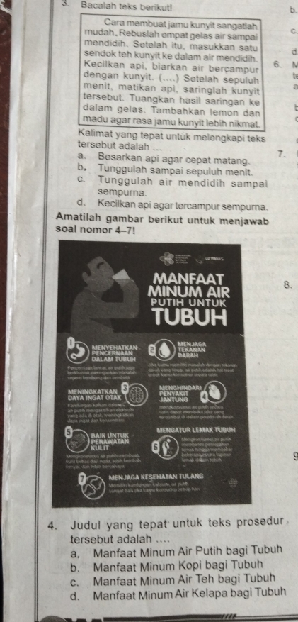 Bacalah teks berikut! b.
Cara membuat jamu kunyit sangatlah C.
mudah. Rebuslah empat gelas air sampai
mendidih. Setelah itu, masukkan satu d
sendok teh kunyit ke dalam air mendidih.
Kecilkan api, biarkan air berçampur 6. N
dengan kunyit. (....) Setelah sepuluh to
menit, matikan api, saringlah kunyit a
tersebut. Tuangkan hasil saringan ke
dalam gelas. Tambahkan lemon dan
madu agar rasa jamu kunyit lebih nikmat.
Kalimat yang tepat untük melengkapi teks
tersebut adalah .. 7.
a. Besarkan api agar cepat matang.
b, Tunggulah sampai sepuluh menit.
c. Tunggulah air mendidih sampai
sempurna.
d. Kecilkan api agar tercampur sempura.
Amatilah gambar berikut untuk menjawab
soal nomor 4-7!
8.
9
4. Judul yang tepat untuk teks prosedur
tersebut adalah ....
a, Manfaat Minum Air Putih bagi Tubuh
b. Manfaat Minum Kopi bagi Tubuh
c. Manfaat Minum Air Teh bagi Tubuh
d. Manfaat Minum Air Kelapa bagi Tubuh