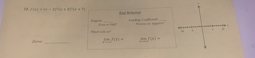 f(x)=(x-2)^2(x+3)^3(x+7)
End Behavior
Degree: _Leading Coefficient:_
Even or Odd? Positive or negative?
Which tells us? 
Zeros:_
limlimits _xto -∈fty f(x)= limlimits _xto +∈fty f(x)=