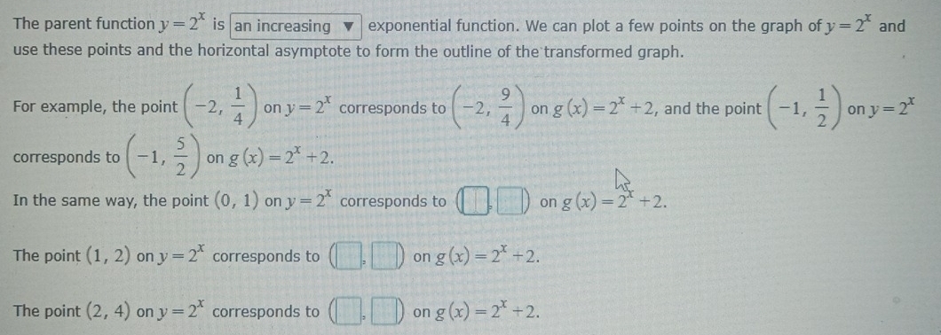 The parent function y=2^x is an increasing exponential function. We can plot a few points on the graph of y=2^x and
use these points and the horizontal asymptote to form the outline of the transformed graph.
For example, the point (-2, 1/4 ) on y=2^x corresponds to (-2, 9/4 ) on g(x)=2^x+2 , and the point (-1, 1/2 ) on y=2^x
corresponds to (-1, 5/2 ) on g(x)=2^x+2.
In the same way, the point (0,1) on y=2^x corresponds to (□ ,□ ) on g(x)=2^x+2.
The point (1,2) on y=2^x corresponds to (□ ,□ ) on g(x)=2^x+2.
The point (2,4) on y=2^x corresponds to (□ ,□ ) on g(x)=2^x+2.