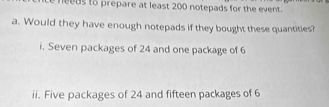 nee ds to prepare at least 200 notepads for the event. 
a. Would they have enough notepads if they bought these quantities? 
i. Seven packages of 24 and one package of 6
ii. Five packages of 24 and fifteen packages of 6